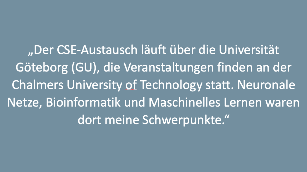 Text: „Der CSE-Austausch läuft über die Universität Göteborg (GU), die Veranstaltungen finden an der Chalmers University of Technology statt. Neuronale Netze, Bioinformatik und Maschinelles Lernen waren dort meine Schwerpunkte.“