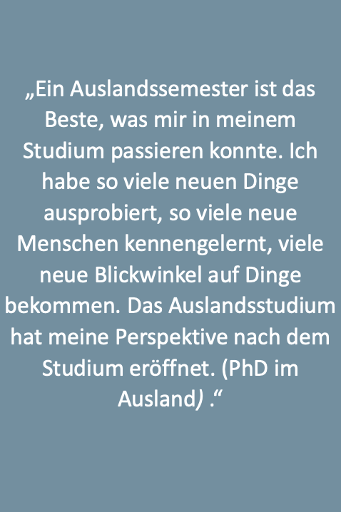 Text: „Ein Auslandssemester ist das Beste, was mir in meinem Studium passieren konnte. Ich habe so viele neuen Dinge ausprobiert, so viele neue Menschen kennengelernt, viele neue Blickwinkel auf Dinge bekommen. Das Auslandsstudium hat meine Perspektive nach dem Studium eröffnet. (PhD im Ausland) .“