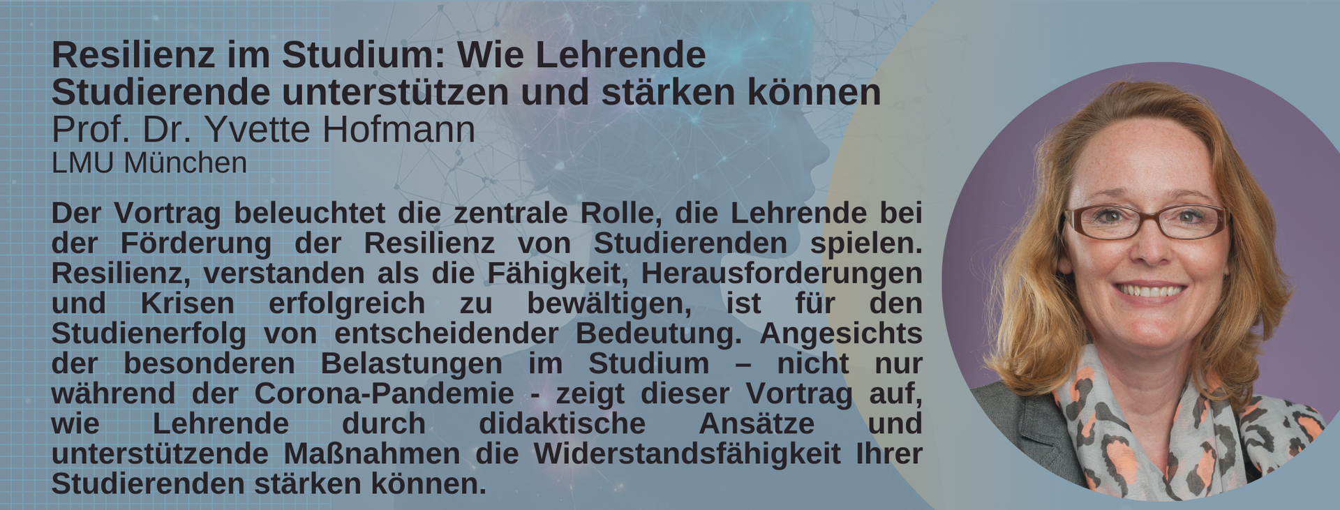 Keynote Prof. Dr. Yvette Hofmann, LMU München. Titel: Resilienz im Studium: Wie Lehrende Studierende unterstützen und stärken können. Abstract: Der Vortrag beleuchtet die zentrale Rolle, die Lehrende bei der Förderung der Resilienz von Studierenden spielen. Resilienz, verstanden als die Fähigkeit, Herausforderungen und Krisen erfolgreich zu bewältigen, ist für den Studienerfolg von entscheidender Bedeutung. Angesichts der besonderen Belastungen im Studium – nicht nur während der Corona-Pandemie - zeigt dieser Vortrag auf, wie Lehrende durch didaktische Ansätze und unterstützende Maßnahmen die Widerstandsfähigkeit Ihrer Studierenden stärken können.